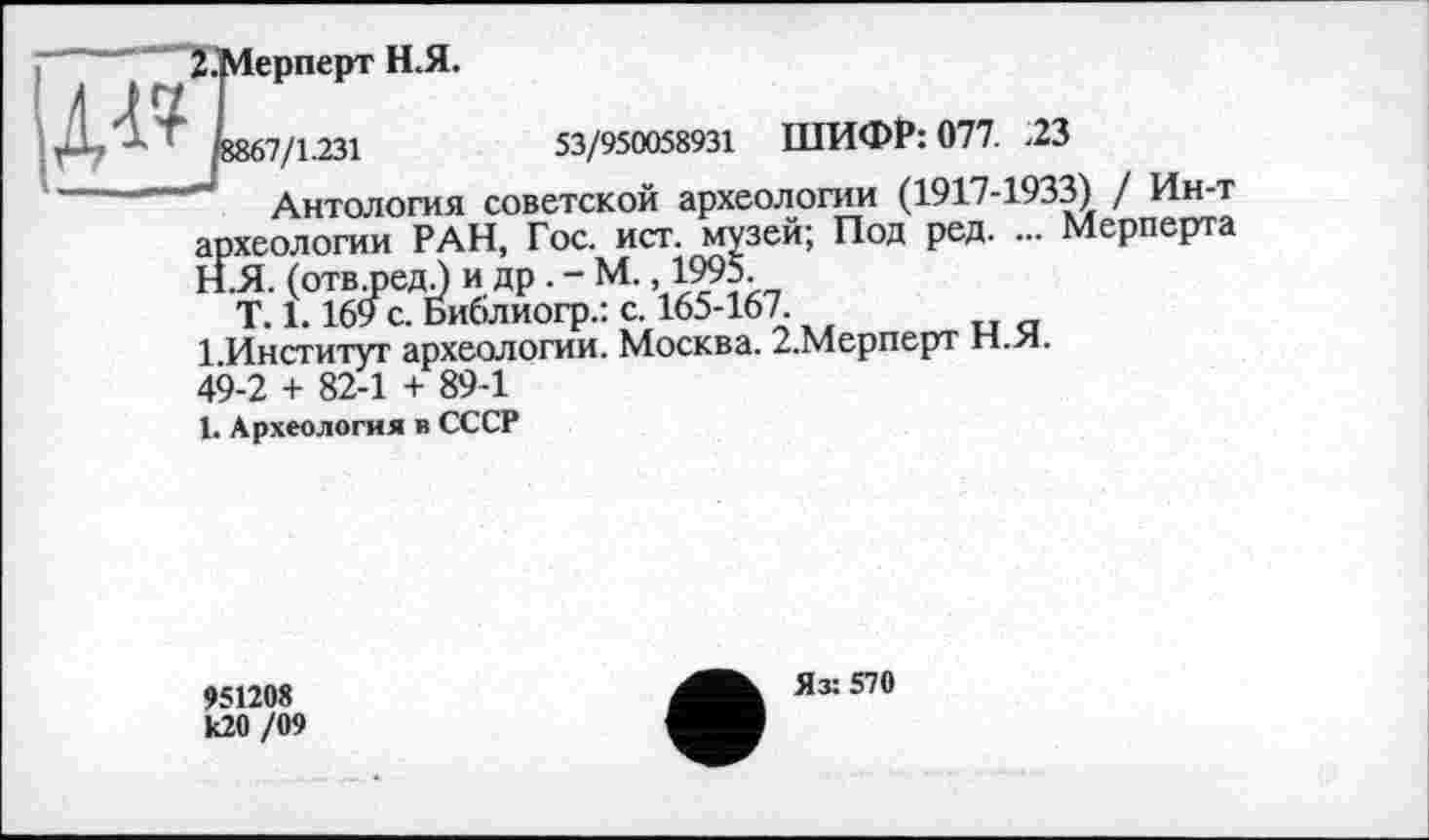 ﻿З.Мерперт Н.Я.
5867/1.231	53/950058931 ШИФР: 077. .23
Антология советской археологии (1917-1933) / Ин-т
—	,зей; Под ред. ... Мерперта
археологии РАН, Гос. ист.
H.	Я. (отвлзедЛ и др . - М., ÏW5.
T. 1.169 с. Библиогр.: с. 165-167.
1 Институт археологии. Москва. 2.Мерперт Н.Я. 49-2 + 82-1 + 89-1
I.	Археология в СССР
951208 к20 /09
Яз: 570